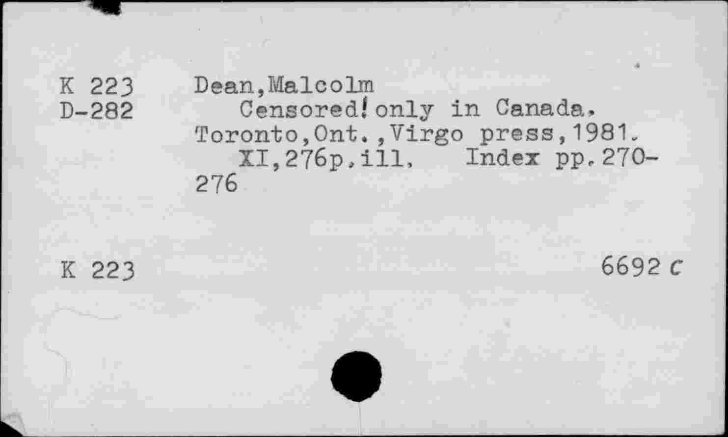 ﻿K 223 D-282	Dean,Malcolm Censored/ only in Canada» Toronto,Ont. ,Virgo press,1981, XI,276p»ill, Index pp,270-276
K 223	6692 C